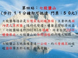 第四站：七股鹽山
(步行 1 1 分鐘即可抵達 門票：5 0元)
七股鹽場過去是台灣最大的曬鹽場，主要供應國
內農工業用鹽，隨時代變遷，曬鹽不符經濟效益
，七股鹽場遂於2002年5月廢曬，結束台灣338年
曬鹽歷史，七股鹽山的休閒遊憩時代隨之開啟。
七股鹽山占地面積廣達一公頃，約六層樓高的皚
皚鹽峰聳立於七股，蔚為奇觀。
 