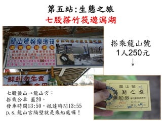 第五站:生態之旅
七股搭竹筏遊潟湖
搭乘龍山號
1人250元
↓
七股鹽山→龍山宮：
搭乘公車 藍20，
發車時間13:50，抵達時間13:55
p.s.龍山宮隔壁就是乘船處囉！
 