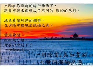 夕陽在你面前的海平面西下，
將天空與水面染成了不同的 繽紛的色彩。
漁民養殖蚵仔的棚架，
在夕陽中程現出線條之美。
雲海暈開，
短短幾分鐘，
卻在心中刻下了，
一世紀之久。
一同欣賞 美如畫的
七股潟湖的夕陽
 