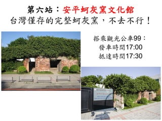 第六站：安平蚵灰窯文化館
台灣僅存的完整蚵灰窯，不去不行！
搭乘觀光公車99：
發車時間17:00
抵達時間17:30
 