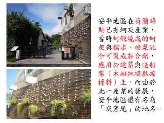 安平地區在荷蘭時
期已有蚵灰產業，
當時蚵殼燒成的蚵
灰與糯米、糖漿混
合可製成黏合劑，
應用於建築與造船
業（木船細縫黏接
材料）上。而由於
此一產業的發展，
安平地區還有名為
「灰窯尾」的地名。
 