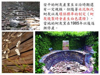 安平的蚵灰產業至日治時期還
有一定規模，但隨著水泥取代
蚵灰以及環保標準的制定（蚵
灰燒製時會產生白色濃煙），
當地的蚵灰窯在1985年以後逐
漸停產。
 