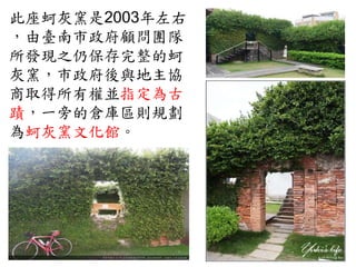 此座蚵灰窯是2003年左右
，由臺南市政府顧問團隊
所發現之仍保存完整的蚵
灰窯，市政府後與地主協
商取得所有權並指定為古
蹟，一旁的倉庫區則規劃
為蚵灰窯文化館。
 