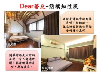 Dear蒂兒-簡樸知性風
這就是傳說中的鳥巢
房喔！超酷的~~
住在裡面彷彿你是備
受呵護小鳥呢！
簡單卻不失大方的
房間，令人舒適放
鬆！乾淨俐落的房
型，應有盡有。
 
