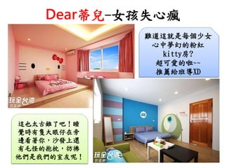 Dear蒂兒-女孩失心瘋
難道這就是每個少女
心中夢幻的粉紅
kitty房?
超可愛的啦~~
推薦給班導XD
這也太古錐了吧！睡
覺時有隻大眼仔在旁
邊看著你，沙發上還
有毛怪的抱枕，彷彿
他們是我們的室友呢！
 