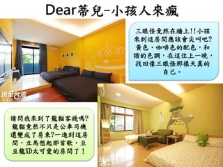 Dear蒂兒-小孩人來瘋
三眼怪竟然在牆上!!小孩
來到這房間應該會尖叫吧?
黃色、咖啡色的配色，和
諧的色調，在這住上一晚，
找回像三眼怪那樣天真的
自己。
請問我來到了龍貓客棧嗎?
龍貓竟然不只是公車司機
還變成了房東?一進到這房
間，立馬想起那首歌，豆
豆龍XD太可愛的房間了！
 