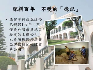 深耕百年 不變的「德記」
• 德記洋行成立迄今
已超過167年，不
僅是台灣最具悠久
歷史的上櫃公司，
也是深獲國外消費
品牌信賴的代理貿
易公司。
 