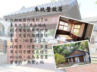 朱玖瑩故居
• 內部故居內陳列了許
多朱玖瑩(書法領域
的才華受到外界所推
崇，是當代顏體書法
名家。)的書法作品。
• 以楷書、行書、草書
等不同字體寫在牆上
的心經，成為喜愛墨
寶者的『朝聖』地
 