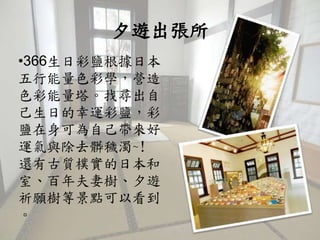 夕遊出張所
•366生日彩鹽根據日本
五行能量色彩學，營造
色彩能量塔。找尋出自
己生日的幸運彩鹽，彩
鹽在身可為自己帶來好
運氣與除去髒穢濁~!
還有古質樸實的日本和
室、百年夫妻樹、夕遊
祈願樹等景點可以看到
。
 