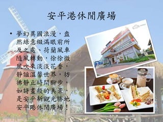 安平港休閒廣場
• 夢幻異國浪漫，盎
然綠意綴滿眼前所
及之處、荷蘭風車
隨風轉動，徐徐微
風吹來淡淡花香，
靜謐溫馨世界，彷
彿靜止時間腳步，
如詩畫般的美景，
是安平新觀光勝地
安平港休閒廣場！
 
