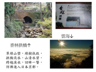 香林拱橋↑
雲海↓
翠綠山巒，綠樹扶疏，
拱橋流水，山清水碧，
跨越溪水，回眸一瞥，
彷彿進入日本京都。
 