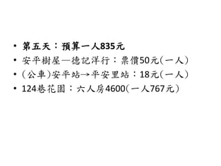 • 第五天：預算一人835元
• 安平樹屋—德記洋行：票價50元(一人)
• (公車)安平站→平安里站：18元(一人)
• 124巷花園：六人房4600(一人767元)
 