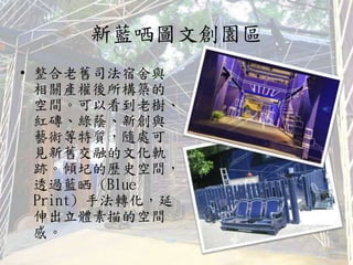 新藍哂圖文創園區
• 整合老舊司法宿舍與
相關產權後所構築的
空間。可以看到老樹、
紅磚、綠蔭、新創與
藝術等特質，隨處可
見新舊交融的文化軌
跡。傾圮的歷史空間，
透過藍晒 (Blue
Print) 手法轉化，延
伸出立體素描的空間
感。
 