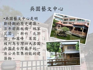 吳園藝文中心
•吳園藝文中心是明
鄭時期的歷史建築，
百年前與板橋「林家
花園」、新竹「北郭
園」和霧峰「萊園」
被列為台灣四大名園。
吳園是台灣最早的一
座公共聚集功能的建
築物。
 