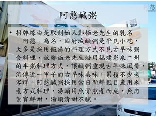 阿憨鹹粥
• 招牌緣由是取創始人鄭極老先生的乳名
「阿憨」為名，因府城鹹粥是平民小吃，
大多是採用飯湯的料理方式不見古早味粥
食料理，故鄭極老先生沿用福建彰泉二州
的半粥料理方式，讓鹹粥重現古早味風情，
流傳近一甲子的古早味美味，累積不少老
客群。阿憨鹹粥採用當日新鮮虱目魚用水
煮方式料理，湯頭用魚骨熬煮而成，魚肉
紮實鮮甜，湯頭清甜不膩。
 