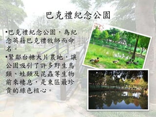 巴克禮紀念公園
•巴克禮紀念公園，為紀
念英籍巴克禮牧師而命
名。
•緊鄰台糖大片農地，讓
公園吸引了許多野生鳥
類、蛙類及昆蟲等生物
前來棲息，是東區最珍
貴的綠色核心。
 