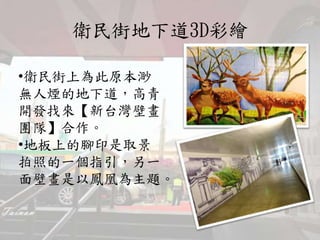 衛民街地下道3D彩繪
•衛民街上為此原本渺
無人煙的地下道，高青
開發找來【新台灣壁畫
團隊】合作。
•地板上的腳印是取景
拍照的一個指引，另一
面壁畫是以鳳凰為主題。
 