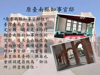 原臺南縣知事官邸
•原臺南縣知事官邸位於
臺灣臺南市東區，為市
定古蹟。過去是日治時
期臺南縣的知事所住的
官邸，後來臺南縣改為
臺南州後，繼續延用為
州知事官邸。而當有日
本皇族來臺時，偶爾也
會將該建築做為「御泊
所」供皇族居住。
 