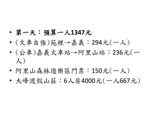 • 第一天：預算一人1347元
• (火車自強)苑裡→嘉義：294元(一人)
• (公車)嘉義火車站→阿里山站：236元(一
人)
• 阿里山森林遊樂區門票：150元(一人)
• 大峰渡假山莊：6人房4000元(一人667元)
 
