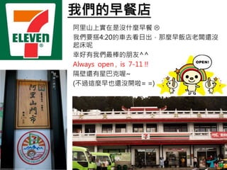 我們的早餐店
阿里山上實在是沒什麼早餐 
我們要搭4:20的車去看日出，那麼早飯店老闆還沒
起床呢
幸好有我們最棒的朋友^^
Always open , is 7-11 !!
隔壁還有星巴克喔~
(不過這麼早也還沒開啦= =)
 
