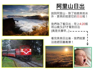 阿里山日出
說到阿里山，除了姑娘美如水
外，更美的就是它的日出啦！
我們為了看日出，早上4:20搭
祝山線,5:27才看到日出
(真是夭壽早…)
看完美美日出後，我們就要
沿途趕回嘉義摟！
 