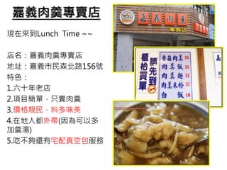 嘉義肉羹專賣店
現在來到Lunch Time ~~
店名：嘉義肉羹專賣店
地址：嘉義市民森北路156號
特色：
1.六十年老店
2.項目簡單，只賣肉羹
3.價格親民，料多味美
4.在地人都外帶(因為可以多
加羹湯)
5.吃不夠還有宅配真空包服務
 