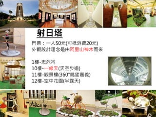 射日塔
門票：一人50元(可抵消費20元)
外觀設計理念是由阿里山神木而來
1樓-忠烈祠
10樓-一線天(天空步道)
11樓-觀景樓(360°眺望嘉義)
12樓-空中花園(半露天)
 