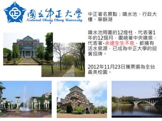 中正著名景點：噴水池、行政大
樓、寧靜湖
噴水池周圍的12燈柱，代表著1
年的12個月，圍繞著中央噴泉，
代表著-永遠生生不息，都擁有
活水泉源，已成為中正大學的迎
賓招牌。
2012年11月23日獲票選為全台
最美校園。
 