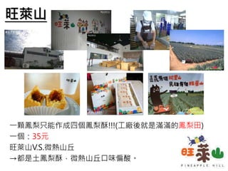 旺萊山
一顆鳳梨只能作成四個鳳梨酥!!!(工廠後就是滿滿的鳳梨田)
一個：35元
旺萊山V.S.微熱山丘
→都是土鳳梨酥，微熱山丘口味偏酸。
 
