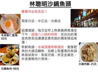 林聰明沙鍋魚頭
嘉義市必吃名店！
兩家分店：中正店、光華店
超濃湯頭：每天從早上熬煮豬骨高湯至
下午，超過八小時的特熬，從白白的湯
底色熬至成濃濃豆漿色般的獨家極品高
湯。
新鮮魚頭：水庫頂級新鮮運送，隻隻肥
美的大頭活鰱魚，自鰓上取豐厚的魚頭，
魚身採魚中，魚尾切塊，炸至金黃色，
外表香酥肉汁美味。
冬菜蝦仁蛋湯-
50元
沙鍋魚肉-90元
火雞肉飯-25元
 