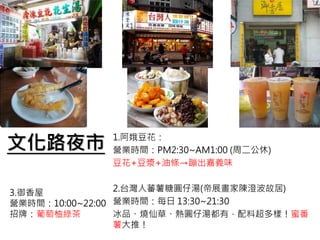 文化路夜市 1.阿娥豆花：
營業時間：PM2:30~AM1:00 (周二公休)
豆花+豆漿+油條→蹦出嘉義味
2.台灣人蕃薯糖圓仔湯(帝展畫家陳澄波故居)
營業時間：每日 13:30~21:30
冰品、燒仙草、熱圓仔湯都有，配料超多樣！蜜番
薯大推！
3.御香屋
營業時間：10:00~22:00
招牌：葡萄柚綠茶
 