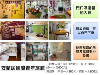 安蘭居國際青年旅館
一般雙人房：平日1200元，假日1600元
(多一人加600元)
背包房：平日一人500元，假日一人600元
門口及溫馨
的大廳
開放廚房，可
以自己下廚
乾淨整齊的房
間及高級衛浴
設備
 