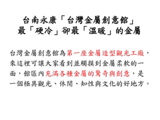 台南永康「台灣金屬創意館」
最「硬冷」卻最「溫暖」的金屬
台灣金屬創意館為第一座金屬造型觀光工廠，
來這裡可讓大家看到並觸摸到金屬柔軟的一
面，館區內充滿各種金屬的驚奇與創意，是
一個極具觀光、休閒、知性與文化的好地方。
 