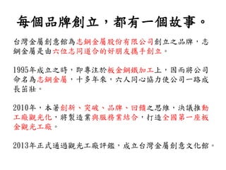 每個品牌創立，都有一個故事。
台灣金屬創意館為志鋼金屬股份有限公司創立之品牌，志
鋼金屬是由六位志同道合的好朋友攜手創立。
1995年成立之時，即專注於板金鋼鐵加工上，因而將公司
命名為志鋼金屬，十多年來，六人同心協力使公司一路成
長茁壯。
2010年，本著創新、突破、品牌、回饋之思維，決議推動
工廠觀光化，將製造業與服務業結合，打造全國第一座板
金觀光工廠。
2013年正式通過觀光工廠評鑑，成立台灣金屬創意文化館。
 
