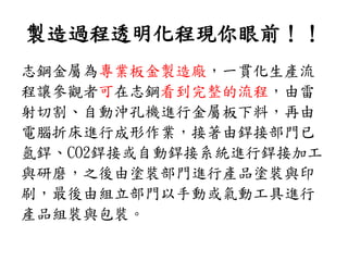製造過程透明化程現你眼前！！
志鋼金屬為專業板金製造廠，一貫化生產流
程讓參觀者可在志鋼看到完整的流程，由雷
射切割、自動沖孔機進行金屬板下料，再由
電腦折床進行成形作業，接著由銲接部門已
氬銲、CO2銲接或自動銲接系統進行銲接加工
與研磨，之後由塗裝部門進行產品塗裝與印
刷，最後由組立部門以手動或氣動工具進行
產品組裝與包裝。
 