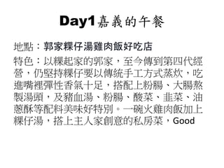 Day1嘉義的午餐
地點：郭家粿仔湯雞肉飯好吃店
特色：以粿起家的郭家，至今傳到第四代經
營，仍堅持粿仔要以傳統手工方式蒸炊，吃
進嘴裡彈性香氣十足，搭配上粉腸、大腸熬
製湯頭，及豬血湯、粉腸、酸菜、韭菜、油
蔥酥等配料美味好特別。一碗火雞肉飯加上
粿仔湯，搭上主人家創意的私房菜，Good
 