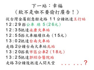 下一站：幸福
（欸不是啦不要偷打廣告！）
從台灣金屬創意館走路 1 1 分鐘抵達王行站
1 2 : 2 9 搭公車 綠 5 (2 6元）
1 2 : 3 5抵達永康火車站
1 2 : 5 5搭火車繼續往南（1 5元）
1 3 : 0 2抵達台南火車站
走路 2分鐘台南火車站北站
1 3 : 2 0搭乘市區公車2（1 8元）
1 3 : 2 5抵達郭綜合醫院站
走路 3分鐘後抵達人間天堂 . . . . . . ?
 