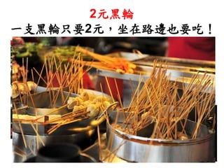 烤過的黑輪帶著炭烤香，
外皮微焦，內部脆香
兩個１元銅板即可品嘗，
難到，不值得嗎？
2元黑輪
一支黑輪只要2元，坐在路邊也要吃！
 