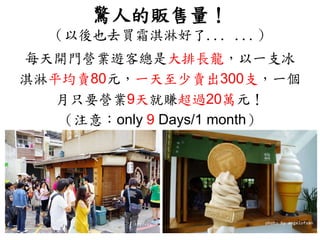 驚人的販售量！
（以後也去買霜淇淋好了... ...）
每天開門營業遊客總是大排長龍，以一支冰
淇淋平均賣80元，一天至少賣出300支，一個
月只要營業9天就賺超過20萬元！
（注意：only 9 Days/1 month）
 