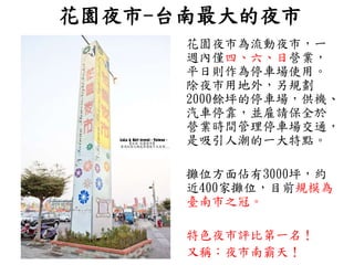 花園夜市-台南最大的夜市
花園夜市為流動夜市，一
週內僅四、六、日營業，
平日則作為停車場使用。
除夜市用地外，另規劃
2000餘坪的停車場，供機、
汽車停靠，並雇請保全於
營業時間管理停車場交通，
是吸引人潮的一大特點。
攤位方面佔有3000坪，約
近400家攤位，目前規模為
臺南市之冠。
特色夜市評比第一名！
又稱：夜市南霸天！
 