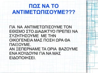 ΠΩΣ ΝΑ ΤΟ
ΑΝΤΙΜΕΤΩΠΙΣΟΥΜΕ???
ΓΙΑ ΝΑ ΑΝΤΙΜΕΤΩΠΙΣΟΥΜΕ ΤΟΝ
ΕΘΙΣΜΟ ΣΤΟ ΔΙΑΔΙΚΤΥΟ ΠΡΕΠΕΙ ΝΑ
ΣΥΖΗΤΗΣΟΥΜΕ ΜΕ ΤΗΝ
ΟΙΚΟΓΕΝΕΙΑ ΜΑΣ ΠΟΣΗ ΩΡΑ ΘΑ
ΠΑΙΞΟΥΜΕ.
ΑΝ ΞΕΠΕΡΝΑΜΕ ΤΑ ΟΡΙΑ ΒΑΖΟΥΜΕ
ΕΝΑ ΚΟΥΔΟΥΝΙ ΓΙΑ ΝΑ ΜΑΣ
ΕΙΔΟΠΟΙΗΣΕΙ.
 