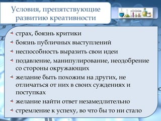 Условия, препятствующие
развитию креативности
страх, боязнь критики
боязнь публичных выступлений
неспособность выразить свои идеи
подавление, манипулирование, неодобрение
со стороны окружающих
желание быть похожим на других, не
отличаться от них в своих суждениях и
поступках
желание найти ответ незамедлительно
стремление к успеху, во что бы то ни стало
 