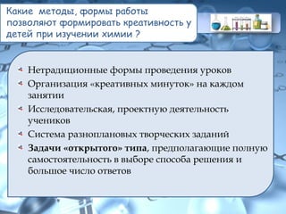 Какие методы, формы работы
позволяют формировать креативность у
детей при изучении химии ?
Нетрадиционные формы проведения уроков
Организация «креативных минуток» на каждом
занятии
Исследовательская, проектную деятельность
учеников
Система разноплановых творческих заданий
Задачи «открытого» типа, предполагающие полную
самостоятельность в выборе способа решения и
большое число ответов
 