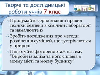 Творчі та дослідницькі
роботи учнів 7 клас
Придумайте серію знаків з правил
техніки безпеки в хімічній лабораторії
та намалюйте їх
Зробіть дослідження про методи
розділення сумішей, що зустрічаються
у природі
Підготуйте фоторепортаж на тему
“Вироби із заліза та його сплавів в
моєму місті та моєму будинку”
 