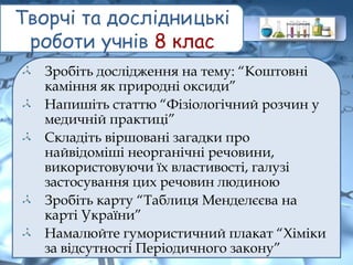 Творчі та дослідницькі
роботи учнів 8 клас
Зробіть дослідження на тему: “Коштовні
каміння як природні оксиди”
Напишіть статтю “Фізіологічний розчин у
медичній практиці”
Складіть віршовані загадки про
найвідоміші неорганічні речовини,
використовуючи їх властивості, галузі
застосування цих речовин людиною
Зробіть карту “Таблиця Менделєєва на
карті України”
Намалюйте гумористичний плакат “Хіміки
за відсутності Періодичного закону”
 