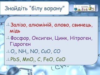 Знайдіть “білу ворону”
Залізо, алюміній, олово, свинець,
мідь
Фосфор, Оксиген, Цинк, Нітроген,
Гідроген
O2, NH3, NO, CuO, CO
PbS, MnO2, C, FeO, CaO
 