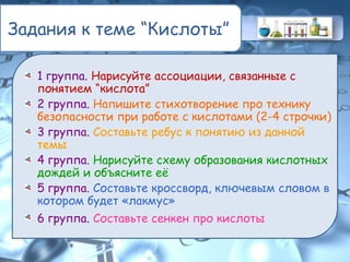 Задания к теме “Кислоты”
1 группа. Нарисуйте ассоциации, связанные с
понятием “кислота”
2 группа. Напишите стихотворение про технику
безопасности при работе с кислотами (2-4 строчки)
3 группа. Составьте ребус к понятию из данной
темы
4 группа. Нарисуйте схему образования кислотных
дождей и объясните её
5 группа. Составьте кроссворд, ключевым словом в
котором будет «лакмус»
6 группа. Составьте сенкен про кислоты
 