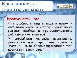 Креативность –
творить, создавать
Креативность – это
 способность видеть вещи в новом и
необычном свете и находить уникальные
решения проблем (в противоположность
шаблонному мышлению)
 способность человека нестандартно
решать стоящие перед ним задачи и
находить новые, более эффективные пути
достижения своих целей
 
