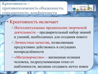 Креативность –
противоположность обыденности,
стандартности, комфортности
Креативность включает
Интеллектуальные предпосылки творческой
деятельности – предварительный набор знаний
и умений, необходимых для создания нового
Личностные качества, позволяющие
продуктивно действовать в ситуациях
неопределённости
«Метатворчество» – жизненная позиция
человека, подразумевающая отказ от
шаблонности, желание создавать нечто новое
 