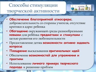Способы стимуляции
творческой активности
Обеспечение благоприятной атмосферы,
доброжелательность со стороны учителя, отсутствие
критики в адрес ребенка
Обогащение окружающей среды разнообразными
новыми для ребёнка предметами и стимулами с
целью развития его любознательности
Предоставление детям возможности активно задавать
вопросы
Поощрение высказывания оригинальных идей
Обеспечение возможностей для упражнения и
практики
Использование личного примера творческого
подхода к решению проблем
 